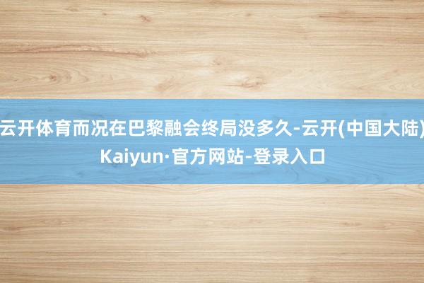 云开体育而况在巴黎融会终局没多久-云开(中国大陆)Kaiyun·官方网站-登录入口