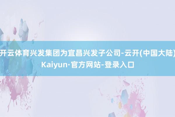 开云体育兴发集团为宜昌兴发子公司-云开(中国大陆)Kaiyun·官方网站-登录入口