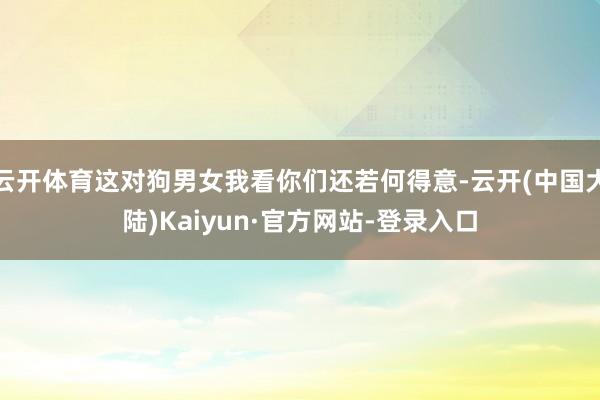 云开体育这对狗男女我看你们还若何得意-云开(中国大陆)Kaiyun·官方网站-登录入口