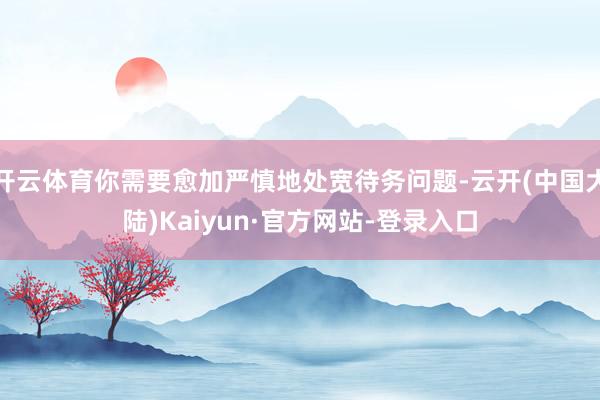 开云体育你需要愈加严慎地处宽待务问题-云开(中国大陆)Kaiyun·官方网站-登录入口