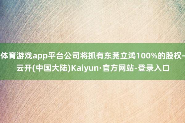 体育游戏app平台公司将抓有东莞立鸿100%的股权-云开(中国大陆)Kaiyun·官方网站-登录入口