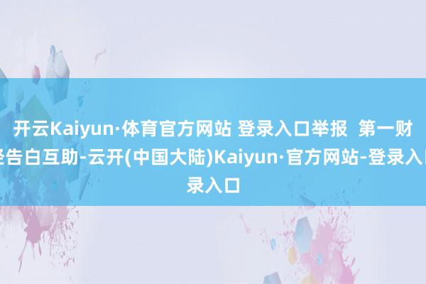 开云Kaiyun·体育官方网站 登录入口举报  第一财经告白互助-云开(中国大陆)Kaiyun·官方网站-登录入口