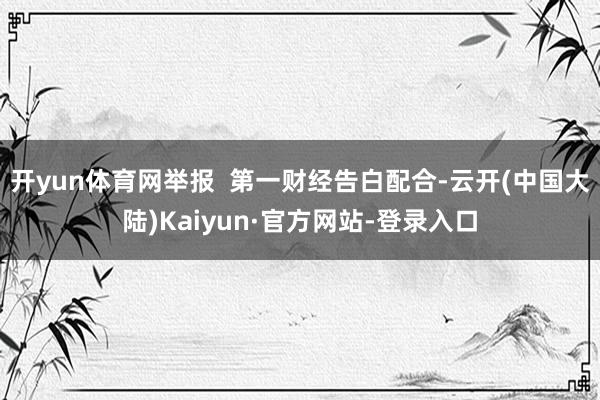 开yun体育网举报  第一财经告白配合-云开(中国大陆)Kaiyun·官方网站-登录入口