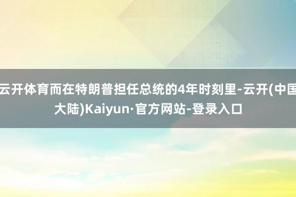 云开体育而在特朗普担任总统的4年时刻里-云开(中国大陆)Kaiyun·官方网站-登录入口