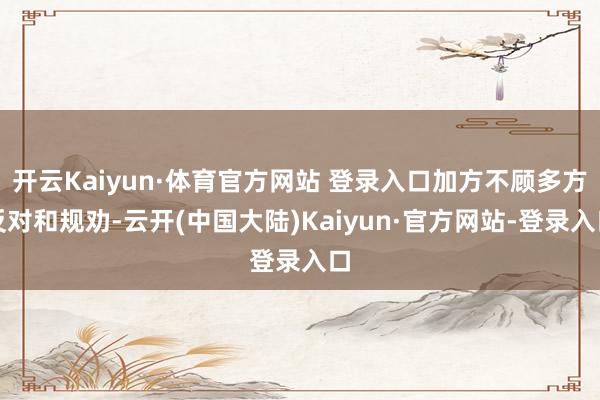 开云Kaiyun·体育官方网站 登录入口加方不顾多方反对和规劝-云开(中国大陆)Kaiyun·官方网站-登录入口