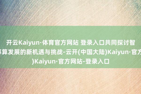 开云Kaiyun·体育官方网站 登录入口共同探讨智算时间高性能筹算发展的新机遇与挑战-云开(中国大陆)Kaiyun·官方网站-登录入口