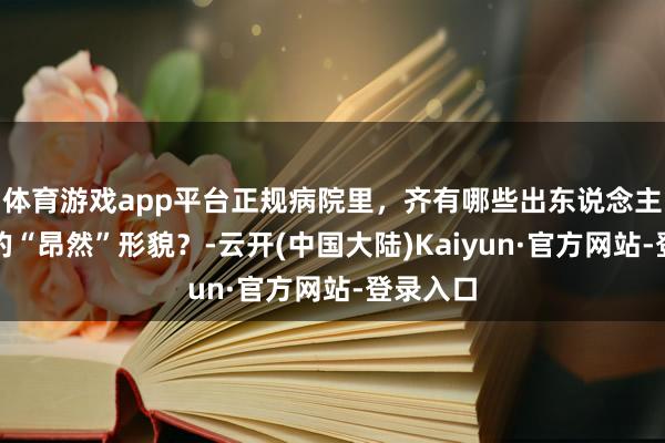 体育游戏app平台正规病院里，齐有哪些出东说念主料念念的“昂然”形貌？-云开(中国大陆)Kaiyun·官方网站-登录入口