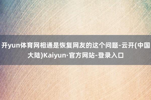 开yun体育网相通是恢复网友的这个问题-云开(中国大陆)Kaiyun·官方网站-登录入口