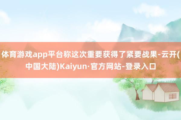 体育游戏app平台称这次重要获得了紧要战果-云开(中国大陆)Kaiyun·官方网站-登录入口