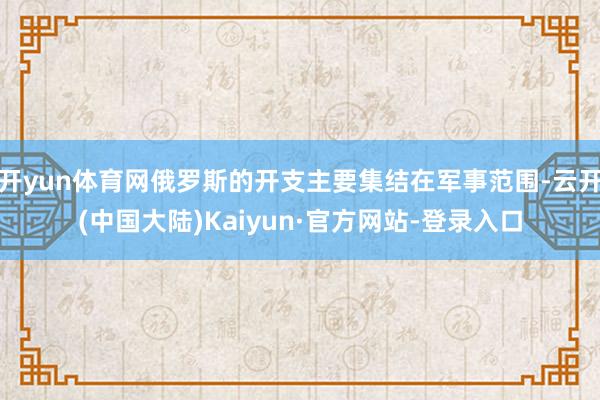 开yun体育网俄罗斯的开支主要集结在军事范围-云开(中国大陆)Kaiyun·官方网站-登录入口