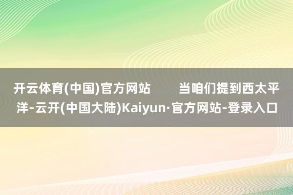 开云体育(中国)官方网站        当咱们提到西太平洋-云开(中国大陆)Kaiyun·官方网站-登录入口