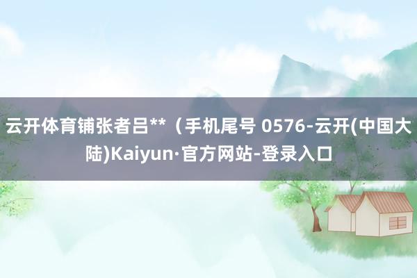 云开体育铺张者吕**（手机尾号 0576-云开(中国大陆)Kaiyun·官方网站-登录入口