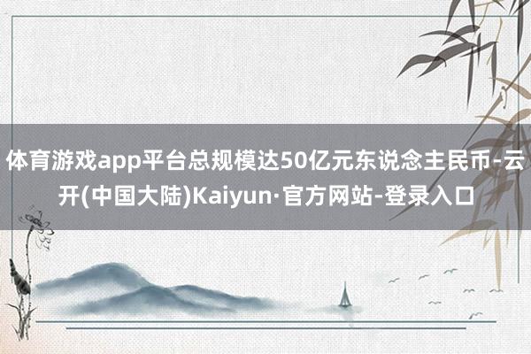 体育游戏app平台总规模达50亿元东说念主民币-云开(中国大陆)Kaiyun·官方网站-登录入口