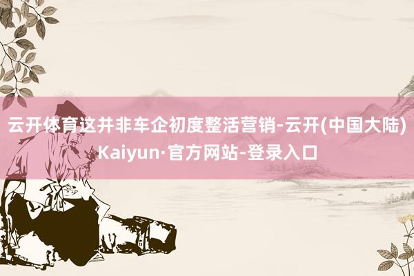 云开体育　　这并非车企初度整活营销-云开(中国大陆)Kaiyun·官方网站-登录入口