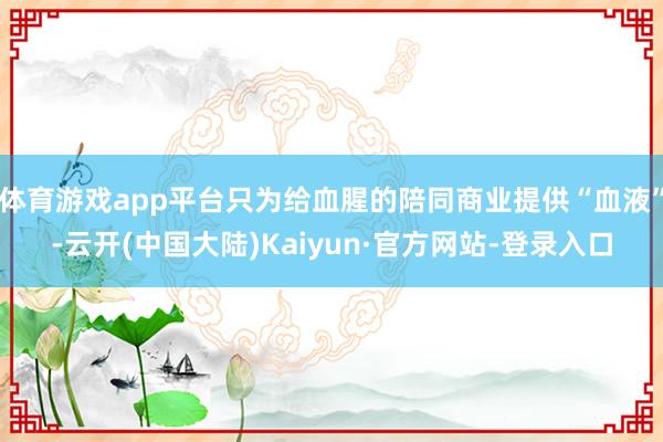 体育游戏app平台只为给血腥的陪同商业提供“血液”-云开(中国大陆)Kaiyun·官方网站-登录入口