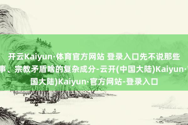 开云Kaiyun·体育官方网站 登录入口先不说那些领路方法、地缘政事、宗教矛盾啥的复杂成分-云开(中国大陆)Kaiyun·官方网站-登录入口