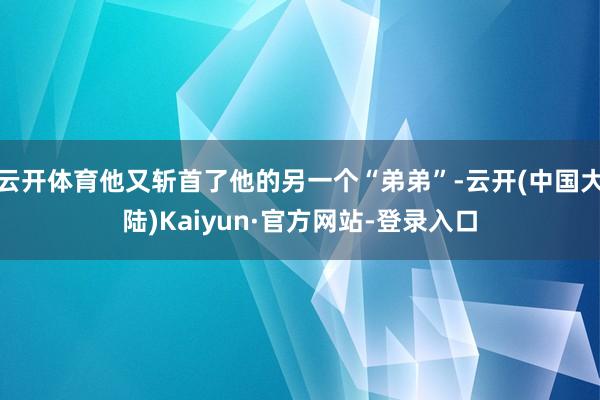 云开体育他又斩首了他的另一个“弟弟”-云开(中国大陆)Kaiyun·官方网站-登录入口