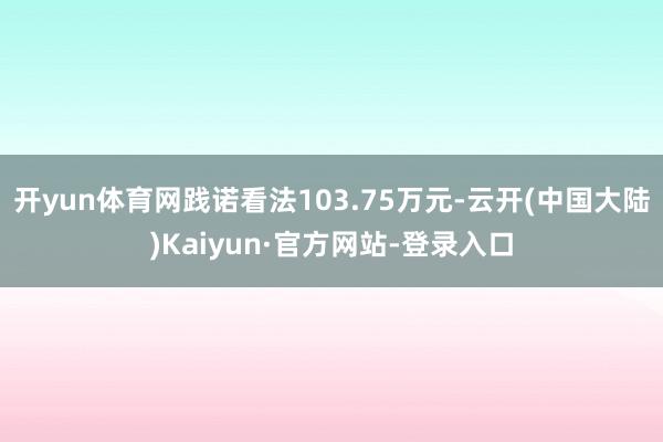 开yun体育网践诺看法103.75万元-云开(中国大陆)Kaiyun·官方网站-登录入口