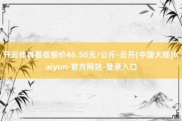 开云体育最低报价46.50元/公斤-云开(中国大陆)Kaiyun·官方网站-登录入口