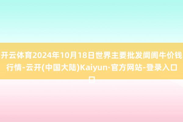 开云体育2024年10月18日世界主要批发阛阓牛价钱行情-云开(中国大陆)Kaiyun·官方网站-登录入口