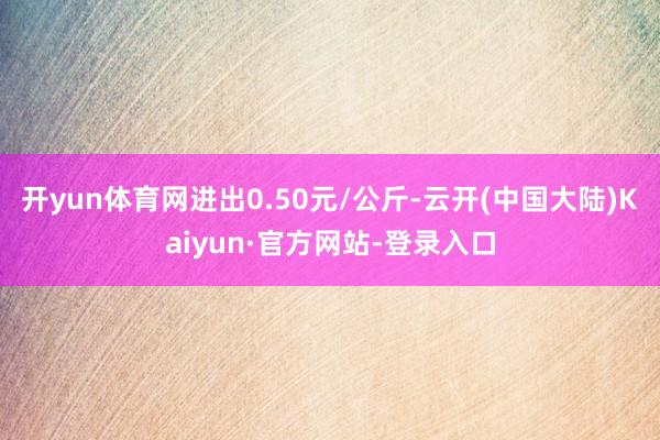 开yun体育网进出0.50元/公斤-云开(中国大陆)Kaiyun·官方网站-登录入口