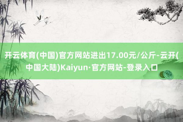 开云体育(中国)官方网站进出17.00元/公斤-云开(中国大陆)Kaiyun·官方网站-登录入口