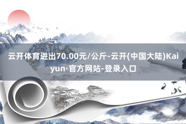 云开体育进出70.00元/公斤-云开(中国大陆)Kaiyun·官方网站-登录入口