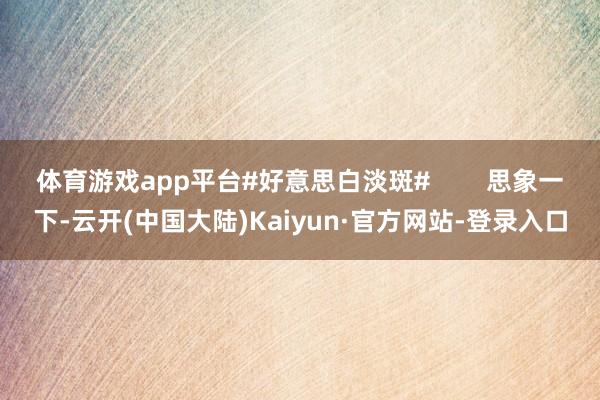 体育游戏app平台#好意思白淡斑#        思象一下-云开(中国大陆)Kaiyun·官方网站-登录入口