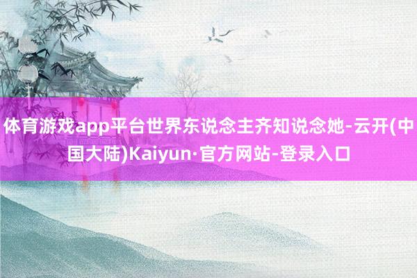 体育游戏app平台世界东说念主齐知说念她-云开(中国大陆)Kaiyun·官方网站-登录入口