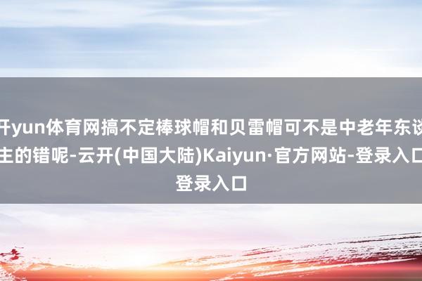 开yun体育网搞不定棒球帽和贝雷帽可不是中老年东谈主的错呢-云开(中国大陆)Kaiyun·官方网站-登录入口