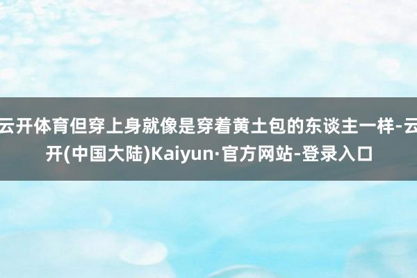 云开体育但穿上身就像是穿着黄土包的东谈主一样-云开(中国大陆)Kaiyun·官方网站-登录入口