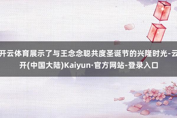 开云体育展示了与王念念聪共度圣诞节的兴隆时光-云开(中国大陆)Kaiyun·官方网站-登录入口