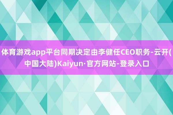 体育游戏app平台同期决定由李健任CEO职务-云开(中国大陆)Kaiyun·官方网站-登录入口