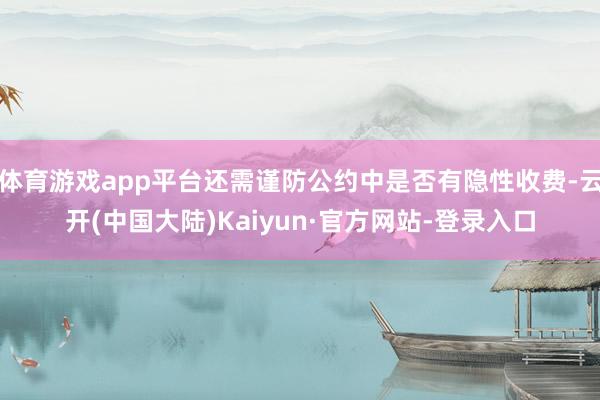 体育游戏app平台还需谨防公约中是否有隐性收费-云开(中国大陆)Kaiyun·官方网站-登录入口