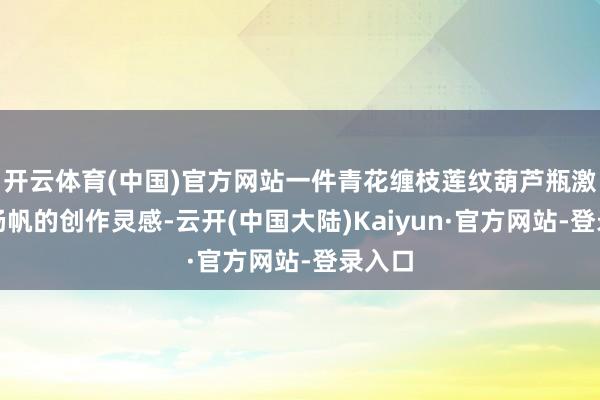 开云体育(中国)官方网站一件青花缠枝莲纹葫芦瓶激勉了杨帆的创作灵感-云开(中国大陆)Kaiyun·官方网站-登录入口